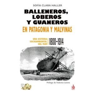 BALLENEROS, LOBEROS Y GUANEROS EN PATAGONIA Y MALVINAS - UNA HISTORIA SOCIOAMBIENTAL DEL MAR 1800-1914