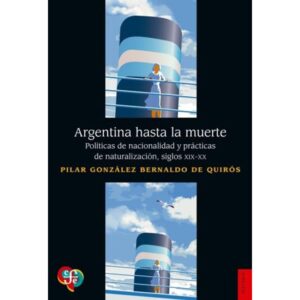 ARGENTINA HASTA LA MUERTE - POLITICAS DE NACIONALIDAD Y PRACTICAS DE NATURALIZACION, SIGLOS XIX-XX